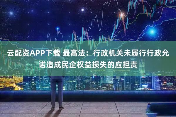 云配资APP下载 最高法：行政机关未履行行政允诺造成民企权益损失的应担责