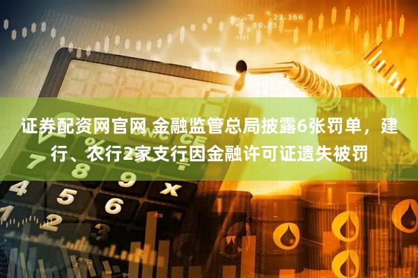 证券配资网官网 金融监管总局披露6张罚单，建行、农行2家支行因金融许可证遗失被罚