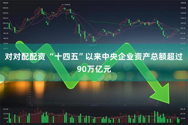 对对配配资 “十四五”以来中央企业资产总额超过90万亿元