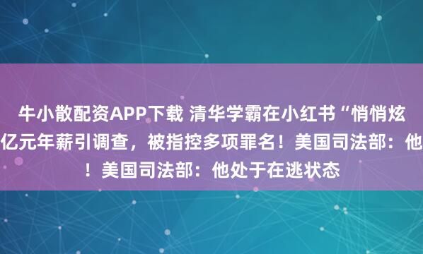 牛小散配资APP下载 清华学霸在小红书“悄悄炫富”，晒1.67亿元年薪引调查，被指控多项罪名！美国司法部：他处于在逃状态
