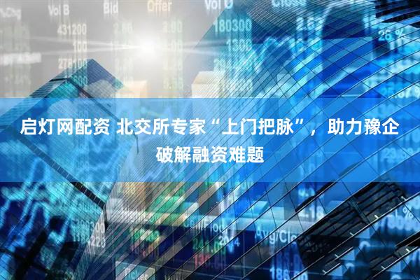 启灯网配资 北交所专家“上门把脉”，助力豫企破解融资难题