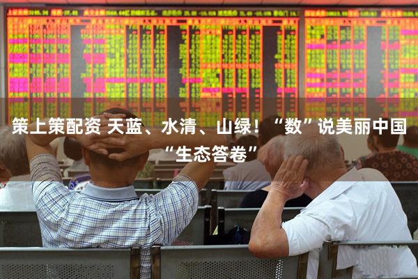 策上策配资 天蓝、水清、山绿！“数”说美丽中国“生态答卷”