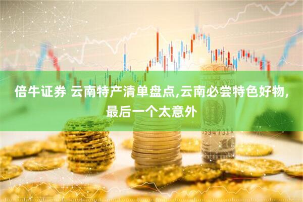 倍牛证券 云南特产清单盘点,云南必尝特色好物,最后一个太意外