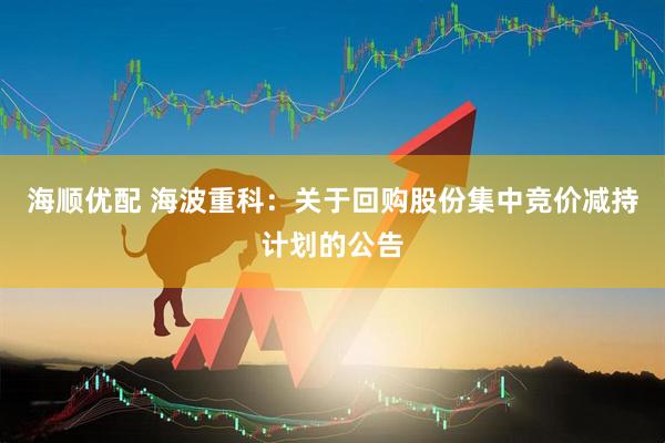 海顺优配 海波重科：关于回购股份集中竞价减持计划的公告