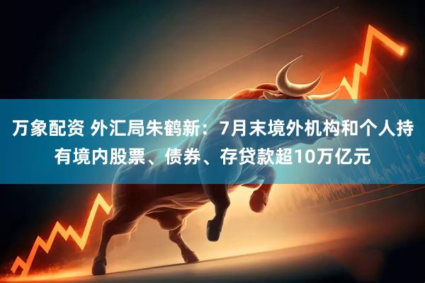 万象配资 外汇局朱鹤新：7月末境外机构和个人持有境内股票、债券、存贷款超10万亿元