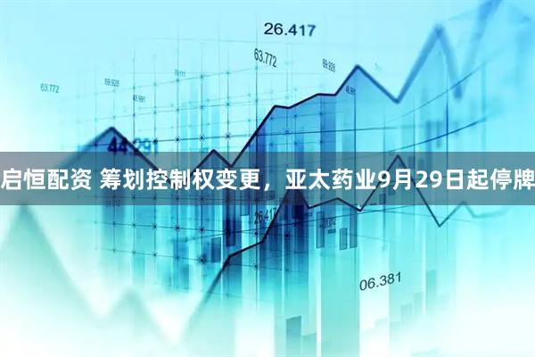 启恒配资 筹划控制权变更，亚太药业9月29日起停牌