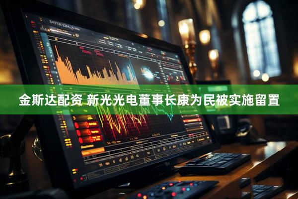 金斯达配资 新光光电董事长康为民被实施留置