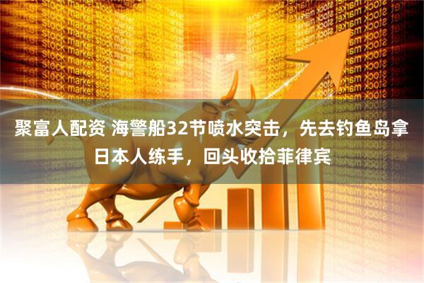 聚富人配资 海警船32节喷水突击，先去钓鱼岛拿日本人练手，回头收拾菲律宾