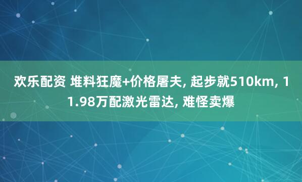 欢乐配资 堆料狂魔+价格屠夫, 起步就510km, 11.98万配激光雷达, 难怪卖爆
