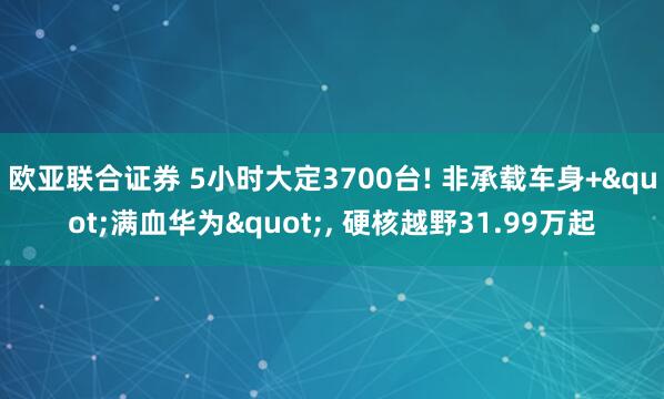 欧亚联合证券 5小时大定3700台! 非承载车身+&quot;满血华为&quot;, 硬核越野31.99万起
