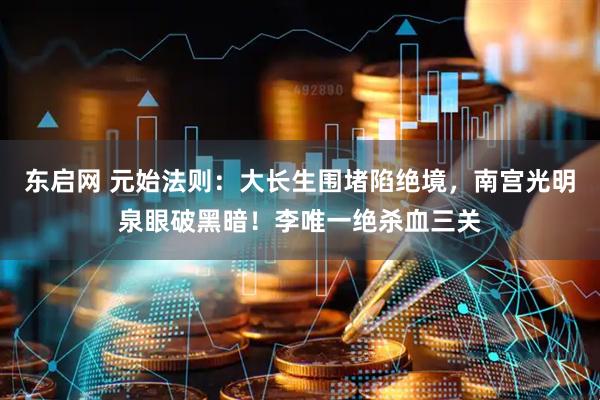 东启网 元始法则：大长生围堵陷绝境，南宫光明泉眼破黑暗！李唯一绝杀血三关