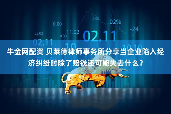 牛金网配资 贝莱德律师事务所分享当企业陷入经济纠纷时除了赔钱还可能失去什么？