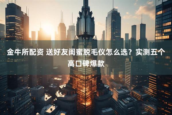 金牛所配资 送好友闺蜜脱毛仪怎么选？实测五个高口碑爆款