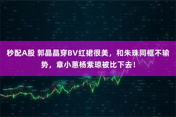 秒配A股 郭晶晶穿BV红裙很美，和朱珠同框不输势，章小蕙杨紫琼被比下去！