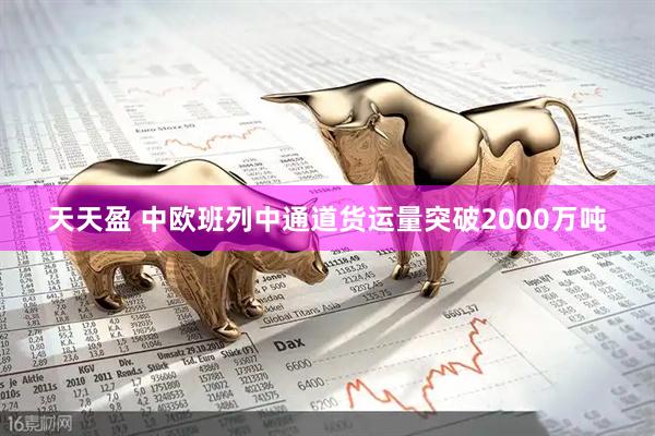 天天盈 中欧班列中通道货运量突破2000万吨