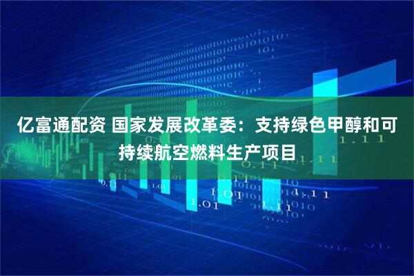 亿富通配资 国家发展改革委：支持绿色甲醇和可持续航空燃料生产项目