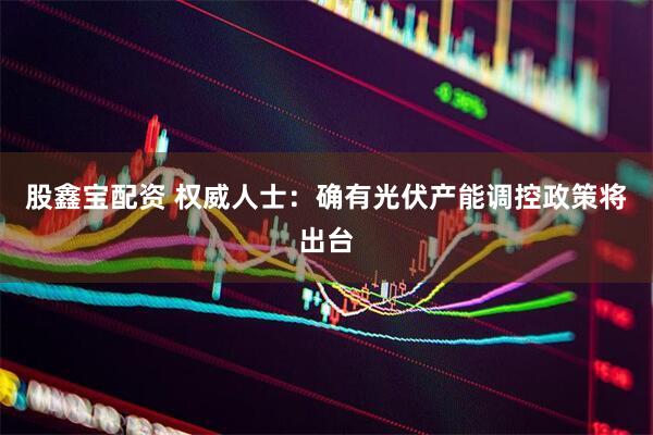 股鑫宝配资 权威人士：确有光伏产能调控政策将出台