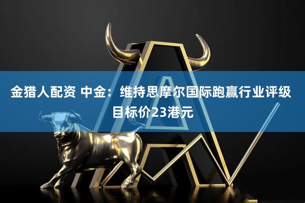 金猎人配资 中金：维持思摩尔国际跑赢行业评级 目标价23港元