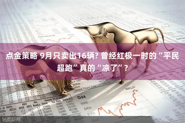 点金策略 9月只卖出16辆? 曾经红极一时的“平民超跑”真的“凉了”?
