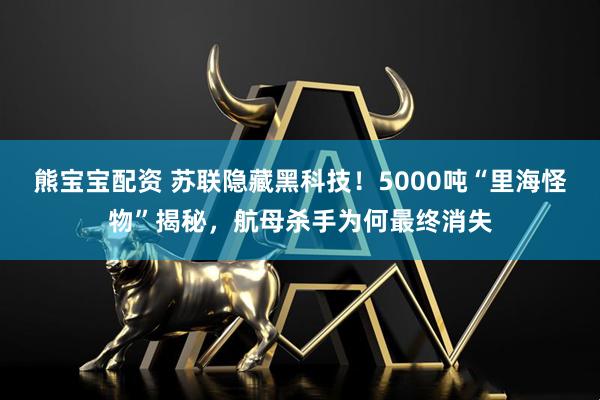 熊宝宝配资 苏联隐藏黑科技！5000吨“里海怪物”揭秘，航母杀手为何最终消失