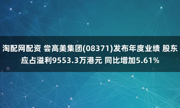 淘配网配资 尝高美集团(08371)发布年度业绩 股东应占溢利9553.3万港元 同比增加5.61%
