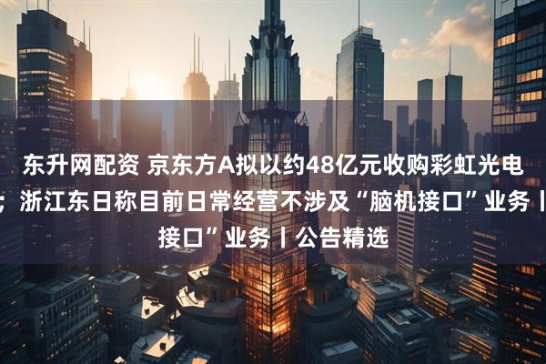 东升网配资 京东方A拟以约48亿元收购彩虹光电30%股权；浙江东日称目前日常经营不涉及“脑机接口”业务丨公告精选