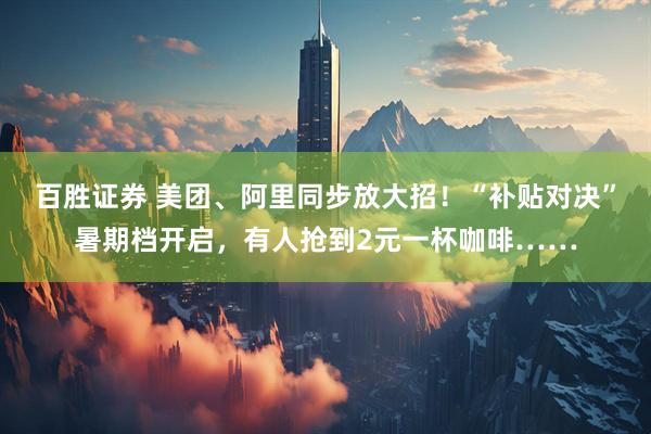 百胜证券 美团、阿里同步放大招！“补贴对决”暑期档开启，有人抢到2元一杯咖啡……