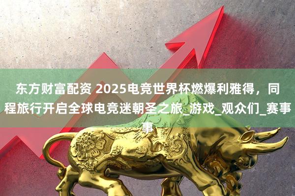 东方财富配资 2025电竞世界杯燃爆利雅得，同程旅行开启全球电竞迷朝圣之旅_游戏_观众们_赛事