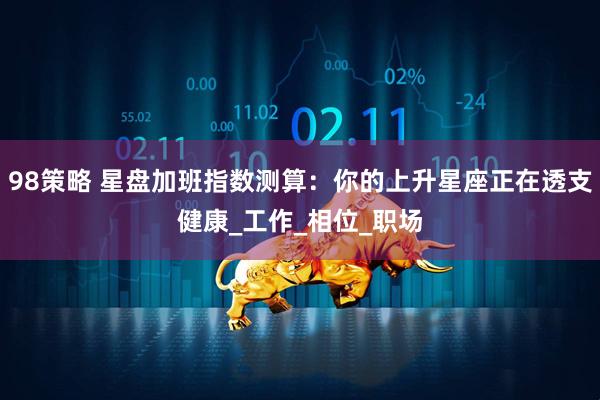 98策略 星盘加班指数测算：你的上升星座正在透支健康_工作_相位_职场