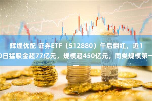 辉煌优配 证券ETF（512880）午后翻红，近10日猛吸金超77亿元，规模超450亿元，同类规模第一
