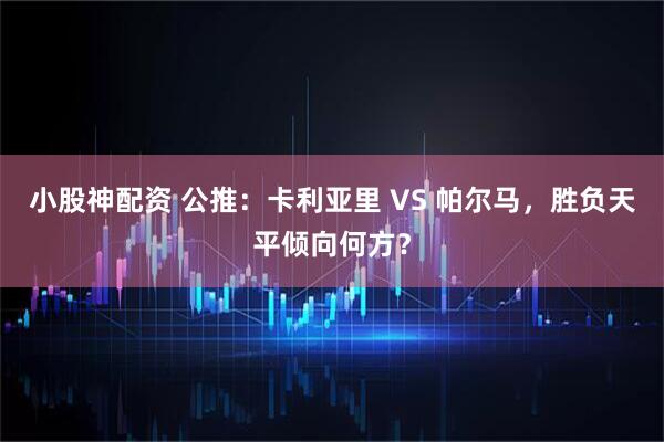 小股神配资 公推：卡利亚里 VS 帕尔马，胜负天平倾向何方？