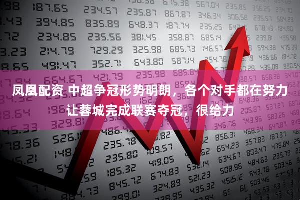 凤凰配资 中超争冠形势明朗，各个对手都在努力让蓉城完成联赛夺冠，很给力