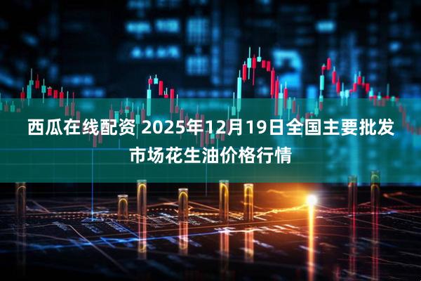 西瓜在线配资 2025年12月19日全国主要批发市场花生油价格行情