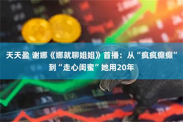 天天盈 谢娜《娜就聊姐姐》首播：从“疯疯癫癫”到“走心闺蜜”她用20年
