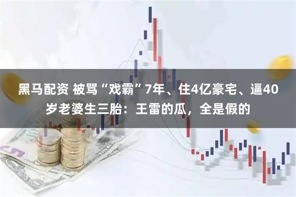 黑马配资 被骂“戏霸”7年、住4亿豪宅、逼40岁老婆生三胎：王雷的瓜，全是假的